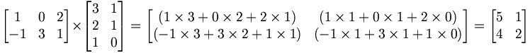 \begin{bmatrix}     1 & 0 & 2 \\     -1 & 3 & 1 \\   \end{bmatrix} \times   \begin{bmatrix}     3 & 1 \\     2 & 1 \\     1 & 0   \end{bmatrix} =   \begin{bmatrix}      (1 \times 3  +  0 \times 2  +  2 \times 1) & (1 \times 1   +   0 \times 1   +   2 \times 0) \\     (-1 \times 3  +  3 \times 2  +  1 \times 1) & (-1 \times 1   +   3 \times 1   +   1 \times 0) \\   \end{bmatrix} =    \begin{bmatrix}     5 & 1 \\     4 & 2 \\   \end{bmatrix}