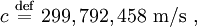  c \ \stackrel{\mathrm{def}}{=}\ 299,792,458 \  \mathrm {m/s} \ ,