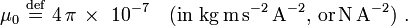  \mu_0 \ \stackrel{\mathrm{def}}{=}\   4\,\pi\,\times\  10^{-7} \quad \mathrm{(in~ kg\, m\, s^{-2}\, A^{-2}, \, or \, N \, A^{-2})} \ .