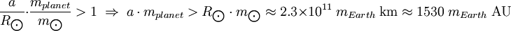 {a \over R_{\bigodot}} \cdot {m_{planet} \over m_{\bigodot}} > 1 \; \Rightarrow \; {a \cdot m_{planet}} > {R_{\bigodot} \cdot m_{\bigodot}} \approx 2.3 \times 10^{11} \; m_{Earth} \; \mbox{km} \approx 1530 \; m_{Earth} \; \mbox{AU}