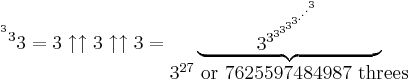 {\ ^{^{^3}3}3} = 3\uparrow\uparrow3\uparrow\uparrow3 = \begin{matrix} \underbrace{\qquad\quad3^{3^{3^{3^{3^{3^{.^{.^{.^{3}}}}}}}}}\qquad\quad} \\ 3^{27}{\rm\ or\ } 7625597484987{\rm\ threes}\end{matrix}