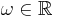 \omega \in \mathbb{R}