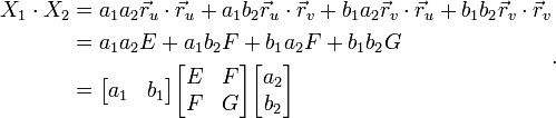 
\begin{align}
X_1\cdot X_2 &= a_1a_2 \vec{r}_u\cdot\vec{r}_u + a_1b_2 \vec{r}_u\cdot\vec{r}_v + b_1a_2 \vec{r}_v\cdot\vec{r}_u + b_1b_2 \vec{r}_v\cdot\vec{r}_v\\
&= a_1a_2 E + a_1b_2 F + b_1a_2 F + b_1b_2G \\
&=\begin{bmatrix}
a_1 & b_1
\end{bmatrix}
\begin{bmatrix}
E&F\\F&G
\end{bmatrix}
\begin{bmatrix}
a_2 \\ b_2
\end{bmatrix}
\end{align}.
