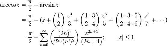 
\begin{align}
\arccos z & {}= \frac {\pi} {2} - \arcsin z \\
& {}= \frac {\pi} {2} - (z + \left( \frac {1} {2} \right) \frac {z^3} {3} + \left( \frac {1 \cdot 3} {2 \cdot 4} \right) \frac {z^5} {5} + \left( \frac{1 \cdot 3 \cdot 5} {2 \cdot 4 \cdot 6 } \right) \frac{z^7} {7} + \cdots ) \\
& {}= \frac {\pi} {2} - \sum_{n=0}^\infty \left( \frac {(2n)!} {2^{2n}(n!)^2} \right) \frac {z^{2n+1}} {(2n+1)}
; \qquad | z | \le 1 
\end{align}
