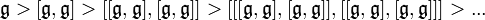  \mathfrak{g} > [\mathfrak{g},\mathfrak{g}] > [[\mathfrak{g},\mathfrak{g}],[\mathfrak{g},\mathfrak{g}]] > [[[\mathfrak{g},\mathfrak{g}],[\mathfrak{g},\mathfrak{g}]],[[\mathfrak{g},\mathfrak{g}],[\mathfrak{g},\mathfrak{g}]]]  > ...