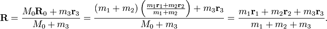  
 \mathbf{R} = \frac{M_0 \mathbf{R}_0 + m_3 \mathbf{r}_3}{M_0 + m_3}
= \frac{ (m_1 + m_2) \left( \frac{m_1 \mathbf{r}_1 + m_2 \mathbf{r}_2}{m_1 + m_2} \right) + m_3 \mathbf{r}_3}{M_0 + m_3}
= \frac{m_1 \mathbf{r}_1 + m_2 \mathbf{r}_2 + m_3 \mathbf{r}_3}{m_1 + m_2 + m_3}.
