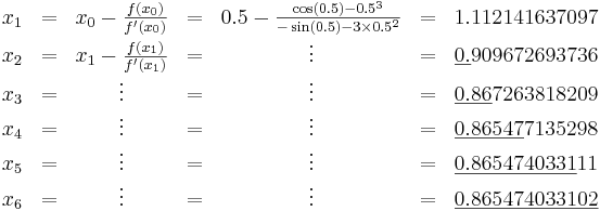 \begin{matrix}
  x_1 & = & x_0 - \frac{f(x_0)}{f'(x_0)} & = & 0.5 - \frac{\cos(0.5) - 0.5^3}{-\sin(0.5) - 3 \times 0.5^2} & = & 1.112141637097 \\
  x_2 & = & x_1 - \frac{f(x_1)}{f'(x_1)} & = & \vdots & = & \underline{0.}909672693736 \\
  x_3 & = & \vdots & = & \vdots & = & \underline{0.86}7263818209 \\
  x_4 & = & \vdots & = & \vdots & = & \underline{0.86547}7135298 \\
  x_5 & = & \vdots & = & \vdots & = & \underline{0.8654740331}11 \\
  x_6 & = & \vdots &= & \vdots & = & \underline{0.865474033102}
\end{matrix}
