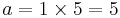 \displaystyle  a = 1 \times 5 = 5