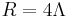 R = 4 \Lambda \,