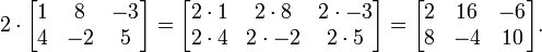 2 \cdot

\begin{bmatrix}
1 & 8 & -3 \\
4 & -2 & 5
\end{bmatrix}
=
\begin{bmatrix}
2 \cdot 1 & 2\cdot 8 & 2\cdot -3 \\
2\cdot 4 & 2\cdot -2 & 2\cdot 5
\end{bmatrix}
=
\begin{bmatrix}
2 & 16 & -6 \\
8 & -4 & 10
\end{bmatrix}.
