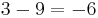 3 - 9 = -6