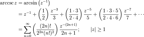 
\begin{align}
\arccsc z & {}= \arcsin\left(z^{-1}\right) \\
& {}= z^{-1} + \left( \frac {1} {2} \right) \frac {z^{-3}} {3} + \left( \frac {1 \cdot 3} {2 \cdot 4 } \right) \frac {z^{-5}} {5} + \left( \frac {1 \cdot 3 \cdot 5} {2 \cdot 4 \cdot 6} \right) \frac {z^{-7}} {7} +\cdots \\
& {}= \sum_{n=0}^\infty \left( \frac {(2n)!} {2^{2n}(n!)^2} \right) \frac {z^{-(2n+1)}} {2n+1}
; \qquad \left| z \right| \ge 1 
\end{align}
