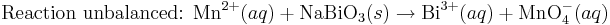 \mbox{Reaction unbalanced: }\mbox{Mn}^{2+}(aq) + \mbox{NaBiO}_3(s)\rightarrow\mbox{Bi}^{3+}(aq) + \mbox{MnO}_4^{-}(aq)\,