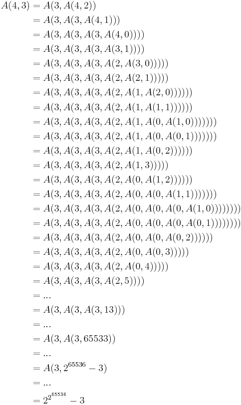 \begin{align}
A(4, 3) & = A(3, A(4, 2))                                     \\
        & = A(3, A(3, A(4, 1)))                               \\
        & = A(3, A(3, A(3, A(4, 0))))                         \\
        & = A(3, A(3, A(3, A(3, 1))))                         \\
        & = A(3, A(3, A(3, A(2, A(3, 0)))))                   \\
        & = A(3, A(3, A(3, A(2, A(2, 1)))))                   \\
        & = A(3, A(3, A(3, A(2, A(1, A(2, 0))))))             \\
        & = A(3, A(3, A(3, A(2, A(1, A(1, 1))))))             \\
        & = A(3, A(3, A(3, A(2, A(1, A(0, A(1, 0)))))))       \\
        & = A(3, A(3, A(3, A(2, A(1, A(0, A(0, 1)))))))       \\
        & = A(3, A(3, A(3, A(2, A(1, A(0, 2))))))             \\
        & = A(3, A(3, A(3, A(2, A(1, 3)))))                   \\
        & = A(3, A(3, A(3, A(2, A(0, A(1, 2))))))             \\
        & = A(3, A(3, A(3, A(2, A(0, A(0, A(1, 1)))))))       \\
        & = A(3, A(3, A(3, A(2, A(0, A(0, A(0, A(1, 0)))))))) \\
        & = A(3, A(3, A(3, A(2, A(0, A(0, A(0, A(0, 1)))))))) \\
        & = A(3, A(3, A(3, A(2, A(0, A(0, A(0, 2))))))        \\
        & = A(3, A(3, A(3, A(2, A(0, A(0, 3)))))              \\
        & = A(3, A(3, A(3, A(2, A(0, 4)))))                   \\
        & = A(3, A(3, A(3, A(2, 5))))                         \\
        & = ...                                               \\
        & = A(3, A(3, A(3, 13)))                              \\
        & = ...                                               \\
        & = A(3, A(3, 65533))                                 \\
        & = ...                                               \\
        & = A(3, 2^{65536} - 3)                               \\
        & = ...                                               \\
        & = 2^{2^{ \overset{65536}{} }} - 3                   \\
\end{align}