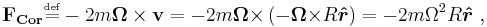  \mathbf{F_{Cor}} \overset{\underset{\mathrm{def}}{}}{=}-2 m \mathbf{\Omega \times v} = -2m \mathbf{\Omega \times} \left(-\mathbf{\Omega \times} R\boldsymbol{\hat {r}}\right) =-2m\Omega^2R \boldsymbol { \hat r}\ , 