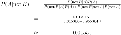 \begin{matrix} P(A |\mathrm{not}\,B) &=& \frac{P(\mathrm{not}\,B | A) P(A)}{P(\mathrm{not}\,B | A)P(A) + P(\mathrm{not}\,B |\mathrm{not}\,A)P(\mathrm{not}\,A)} \\ \\

 &= &\frac{0.01\times 0.6}{0.01 \times 0.6 + 0.95\times 0.4}\, ,\\ ~\\ &\approx &0.0155\, .\end{matrix}