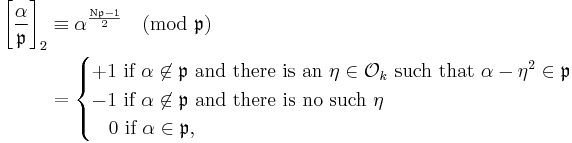 
\begin{align}
\left[\frac{\alpha}{\mathfrak{p} }\right]_2 & \equiv \alpha^\frac{\mathrm{N} \mathfrak{p} - 1}{2}\pmod{\mathfrak{p} } \\&=

\begin{cases}
+1 \mbox{ if }\alpha\not\in \mathfrak{p}   \mbox{ and there is an  }\eta \in \mathcal{O}_k \mbox{ such that } \alpha - \eta^2 \in \mathfrak{p}  \\
-1 \mbox{ if } \alpha\not\in \mathfrak{p}  \mbox{ and there is no such }\eta \\
\;\;\;0 \mbox{ if } \alpha\in \mathfrak{p},  
\end{cases}
\end{align}
