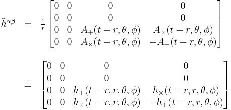 
\begin{array}{lcl}
\bar{h}^{\alpha \beta} & = &
\frac{1}{r}\, \begin{bmatrix}
0 & 0 & 0 & 0 \\
0 & 0 & 0 & 0 \\
0 & 0 &  A_{+}(t-r,\theta,\phi) & A_{\times}(t-r,\theta,\phi) \\
0 & 0 & A_{\times}(t-r,\theta,\phi) & -A_{+}(t-r,\theta,\phi)
\end{bmatrix} \\
\\
& \equiv &
\begin{bmatrix}
0 & 0 & 0 & 0 \\
0 & 0 & 0 & 0 \\
0 & 0 &  h_{+}(t-r,r,\theta,\phi) & h_{\times}(t-r,r,\theta,\phi) \\
0 & 0 & h_{\times}(t-r,r,\theta,\phi) & -h_{+}(t-r,r,\theta,\phi)
\end{bmatrix}
\end{array}
 \,