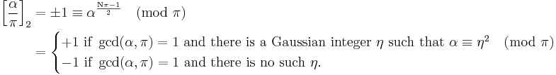 
\begin{align}
\left[\frac{\alpha}{\pi}\right]_2 &= 
\pm 1 \equiv \alpha^\frac{\mathrm{N} \pi - 1}{2}\pmod{\pi} \\&=

\begin{cases}
+1 \mbox{ if }\gcd(\alpha, \pi) = 1  \mbox{ and there is a Gaussian integer }\eta \mbox{ such that } \alpha \equiv \eta^2 \pmod{\pi} \\
-1 \mbox{ if } \gcd(\alpha, \pi) = 1   \mbox{ and there is no such }\eta.
\end{cases}
\end{align}
