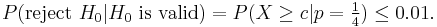 P(\mbox{reject }H_0 | H_0  \mbox{ is valid}) = P(X \ge c|p=\tfrac 14) \le 0{.}01.