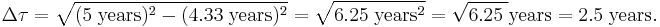 \Delta \tau = \sqrt{(5\;\mathrm{years})^2 - (4.33\;\mathrm{years})^2} = \sqrt{6.25\;\mathrm{years}^2} = \sqrt{6.25\;} \mathrm{years}= 2.5 \; \mathrm{years}.