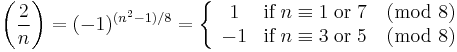 
{\left(\frac{2}{n}\right) 
= (-1)^{(n^2-1)/8} 
= \left\{\begin{array}{cl} 1 & \textrm{if}\;n \equiv 1\;\textrm{ or }\;7 \pmod 8\\ -1 &\textrm{if}\;n \equiv 3\;\textrm{ or }\;5\pmod 8\end{array}\right.}
