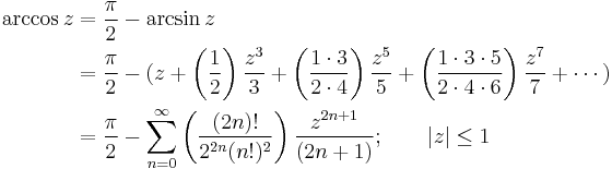 
\begin{align}
\arccos z & {}= \frac {\pi} {2} - \arcsin z \\
& {}= \frac {\pi} {2} - (z + \left( \frac {1} {2} \right) \frac {z^3} {3} + \left( \frac {1 \cdot 3} {2 \cdot 4} \right) \frac {z^5} {5} + \left( \frac{1 \cdot 3 \cdot 5} {2 \cdot 4 \cdot 6 } \right) \frac{z^7} {7} + \cdots ) \\
& {}= \frac {\pi} {2} - \sum_{n=0}^\infty \left( \frac {(2n)!} {2^{2n}(n!)^2} \right) \frac {z^{2n+1}} {(2n+1)}
; \qquad | z | \le 1 
\end{align}
