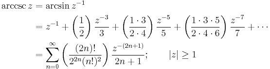 
\begin{align}
\arccsc z & {}= \arcsin z^{-1} \\
& {}= z^{-1} + \left( \frac {1} {2} \right) \frac {z^{-3}} {3} + \left( \frac {1 \cdot 3} {2 \cdot 4 } \right) \frac {z^{-5}} {5} + \left( \frac {1 \cdot 3 \cdot 5} {2 \cdot 4 \cdot 6} \right) \frac {z^{-7}} {7} +\cdots \\
& {}= \sum_{n=0}^\infty \left( \frac {(2n)!} {2^{2n}(n!)^2} \right) \frac {z^{-(2n+1)}} {2n+1}
; \qquad \left| z \right| \ge 1 
\end{align}
