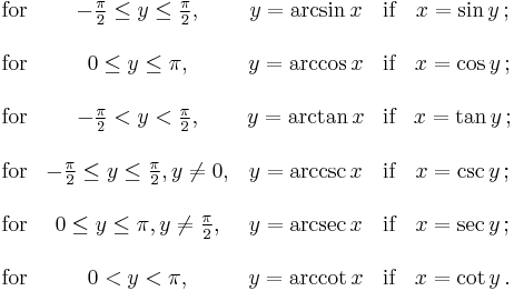  \begin{matrix}

 \mbox{for} & -\frac{\pi}{2} \le y \le \frac{\pi}{2},
 & y = \arcsin x & \mbox{if} & x = \sin y \,;\\ \\
 \mbox{for} & 0 \le y \le \pi,
 & y = \arccos x & \mbox{if} & x = \cos y \,;\\ \\
 \mbox{for} & -\frac{\pi}{2} < y < \frac{\pi}{2},
 & y = \arctan x & \mbox{if} & x = \tan y \,;\\ \\
 \mbox{for} & -\frac{\pi}{2} \le y \le \frac{\pi}{2}, y \ne 0,
 & y = \arccsc x & \mbox{if} & x = \csc y \,;\\ \\
 \mbox{for} & 0 \le y \le \pi, y \ne \frac{\pi}{2},
 & y = \arcsec x & \mbox{if} & x = \sec y \,;\\ \\
 \mbox{for} & 0 < y < \pi,
 & y = \arccot x & \mbox{if} & x = \cot y \,.

\end{matrix} 