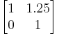 \begin{bmatrix}
1 & 1.25  \\
0 & 1 \end{bmatrix}