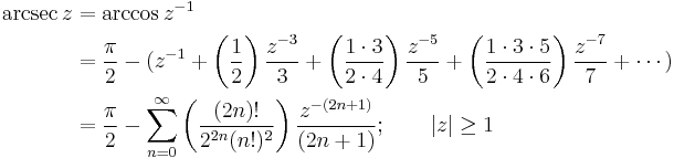 
\begin{align}
\arcsec z & {}= \arccos z^{-1} \\
& {}= \frac {\pi} {2} - (z^{-1} + \left( \frac {1} {2} \right) \frac {z^{-3}} {3} + \left( \frac {1 \cdot 3} {2 \cdot 4} \right) \frac {z^{-5}} {5} + \left( \frac{1 \cdot 3 \cdot 5} {2 \cdot 4 \cdot 6 } \right) \frac{z^{-7}} {7} + \cdots ) \\
& {}= \frac {\pi} {2} - \sum_{n=0}^\infty \left( \frac {(2n)!} {2^{2n}(n!)^2} \right) \frac {z^{-(2n+1)}} {(2n+1)} 
; \qquad \left| z \right| \ge 1 
\end{align}
