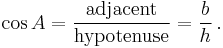 \cos A = \frac {\textrm{adjacent}} {\textrm{hypotenuse}} = \frac {b} {h}\,.