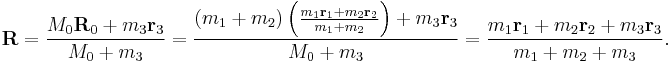  
 \mathbf{R} = \frac{M_0 \mathbf{R}_0 + m_3 \mathbf{r}_3}{M_0 + m_3}
= \frac{ (m_1 + m_2) \left( \frac{m_1 \mathbf{r}_1 + m_2 \mathbf{r}_2}{m_1 + m_2} \right) + m_3 \mathbf{r}_3}{M_0 + m_3}
= \frac{m_1 \mathbf{r}_1 + m_2 \mathbf{r}_2 + m_3 \mathbf{r}_3}{m_1 + m_2 + m_3}.
