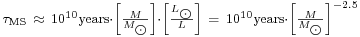 \begin{smallmatrix} \tau_{\rm MS}\ \approx \ 10^{10} \text{years} \cdot \left[ \frac{M}{M_{\bigodot}} \right] \cdot \left[ \frac{L_{\bigodot}}{L} \right]\ =\ 10^{10} \text{years} \cdot \left[ \frac{M}{M_{\bigodot}} \right]^{-2.5} \end{smallmatrix}