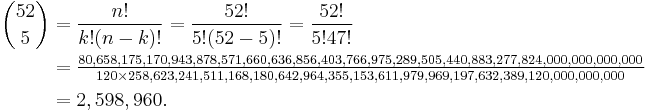 
\begin{align}
 {52 \choose 5} &= \frac{n!}{k!(n-k)!} = \frac{52!}{5!(52-5)!} = \frac{52!}{5!47!} \\
&= \tfrac{80,658,175,170,943,878,571,660,636,856,403,766,975,289,505,440,883,277,824,000,000,000,000}{120\times258,623,241,511,168,180,642,964,355,153,611,979,969,197,632,389,120,000,000,000} \\
&= 2,598,960.
\end{align}