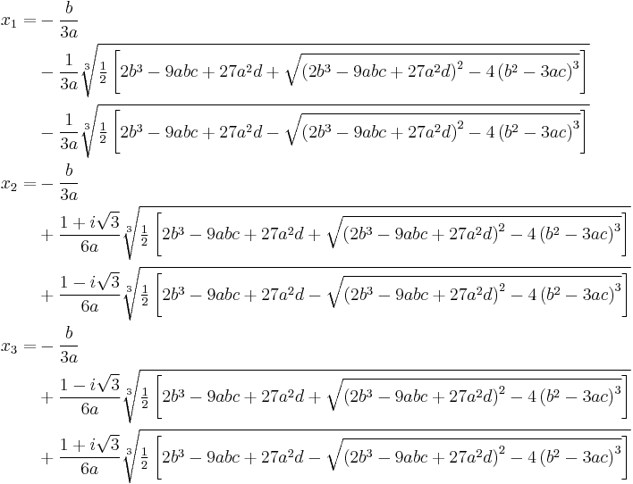 \begin{align}
x_1 =
&-\frac{b}{3 a}\\
&-\frac{1}{3 a} \sqrt[3]{\tfrac12\left[2 b^3-9 a b c+27 a^2 d+\sqrt{\left(2 b^3-9 a b c+27 a^2 d\right)^2-4 \left(b^2-3 a c\right)^3}\right]}\\
&-\frac{1}{3 a} \sqrt[3]{\tfrac12\left[2 b^3-9 a b c+27 a^2 d-\sqrt{\left(2 b^3-9 a b c+27 a^2 d\right)^2-4 \left(b^2-3 a c\right)^3}\right]}\\
x_2 =
&-\frac{b}{3 a}\\
&+\frac{1+i \sqrt{3}}{6 a} \sqrt[3]{\tfrac12\left[2 b^3-9 a b c+27 a^2 d+\sqrt{\left(2 b^3-9 a b c+27 a^2 d\right)^2-4 \left(b^2-3 a c\right)^3}\right]}\\
&+\frac{1-i \sqrt{3}}{6 a} \sqrt[3]{\tfrac12\left[2 b^3-9 a b c+27 a^2 d-\sqrt{\left(2 b^3-9 a b c+27 a^2 d\right)^2-4 \left(b^2-3 a c\right)^3}\right]}\\
x_3 =
&-\frac{b}{3 a}\\
&+\frac{1-i \sqrt{3}}{6 a} \sqrt[3]{\tfrac12\left[2 b^3-9 a b c+27 a^2 d+\sqrt{\left(2 b^3-9 a b c+27 a^2 d\right)^2-4 \left(b^2-3 a c\right)^3}\right]}\\
&+\frac{1+i \sqrt{3}}{6 a} \sqrt[3]{\tfrac12\left[2 b^3-9 a b c+27 a^2 d-\sqrt{\left(2 b^3-9 a b c+27 a^2 d\right)^2-4 \left(b^2-3 a c\right)^3}\right]}
\end{align}