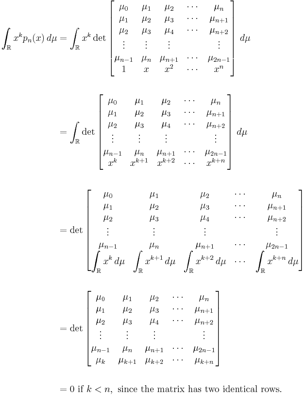 
\begin{align}
\int_\mathbb{R} x^k p_n(x)\,d\mu
& {} = \int_\mathbb{R} x^k \det\left[ 
\begin{matrix}
\mu_0 & \mu_1 & \mu_2 & \cdots & \mu_n \\
\mu_1 & \mu_2 & \mu_3 & \cdots & \mu_{n+1} \\
\mu_2 & \mu_3 & \mu_4 & \cdots & \mu_{n+2} \\
\vdots & \vdots & \vdots &      & \vdots \\
\mu_{n-1} & \mu_n & \mu_{n+1} & \cdots & \mu_{2n-1} \\
1 & x & x^2 & \cdots & x^n
\end{matrix} \right]
\,d\mu \\  \\
& {} = \int_\mathbb{R} \det\left[ 
\begin{matrix}
\mu_0 & \mu_1 & \mu_2 & \cdots & \mu_n \\
\mu_1 & \mu_2 & \mu_3 & \cdots & \mu_{n+1} \\
\mu_2 & \mu_3 & \mu_4 & \cdots & \mu_{n+2} \\
\vdots & \vdots & \vdots &      & \vdots \\
\mu_{n-1} & \mu_n & \mu_{n+1} & \cdots & \mu_{2n-1} \\
x^k & x^{k+1} & x^{k+2} & \cdots & x^{k+n}
\end{matrix} \right]
\,d\mu \\  \\
& {} = \det\left[ 
\begin{matrix}
\mu_0 & \mu_1 & \mu_2 & \cdots & \mu_n \\
\mu_1 & \mu_2 & \mu_3 & \cdots & \mu_{n+1} \\
\mu_2 & \mu_3 & \mu_4 & \cdots & \mu_{n+2} \\
\vdots & \vdots & \vdots &      & \vdots \\
\mu_{n-1} & \mu_n & \mu_{n+1} & \cdots & \mu_{2n-1} \\
\displaystyle \int_\mathbb{R} x^k \, d\mu & \displaystyle \int_\mathbb{R} x^{k+1} \, d\mu & \displaystyle \int_\mathbb{R} x^{k+2} \, d\mu & \cdots & \displaystyle \int_\mathbb{R} x^{k+n} \, d\mu
\end{matrix} \right] \\  \\
& {} = \det \left[ 
\begin{matrix}
\mu_0 & \mu_1 & \mu_2 & \cdots & \mu_n \\
\mu_1 & \mu_2 & \mu_3 & \cdots & \mu_{n+1} \\
\mu_2 & \mu_3 & \mu_4 & \cdots & \mu_{n+2} \\
\vdots & \vdots & \vdots &      & \vdots \\
\mu_{n-1} & \mu_n & \mu_{n+1} & \cdots & \mu_{2n-1} \\
\mu_k & \mu_{k+1} & \mu_{k+2} & \cdots & \mu_{k+n}
\end{matrix} \right] \\  \\
& {} = 0\text{ if } k < n,\text{ since the matrix has two identical rows}.
\end{align}
