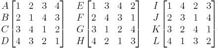 
\begin{matrix}
A\\
B\\
C\\
D\\
\end{matrix}

\begin{bmatrix}
 1 & 2 & 3 & 4 \\
 2 & 1 & 4 & 3 \\
 3 & 4 & 1 & 2 \\
 4 & 3 & 2 & 1 \\
 \end{bmatrix}
\quad

\begin{matrix}
E\\
F\\
G\\
H\\
\end{matrix}

\begin{bmatrix}
1 & 3 & 4 & 2\\
2 & 4 & 3 & 1\\
3 & 1 & 2 & 4\\
4 & 2 & 1 & 3\\
\end{bmatrix}
\quad
\begin{matrix}
I\\
J\\
K\\
L\\
\end{matrix}

\begin{bmatrix}
1 & 4 & 2 & 3\\
2 & 3 & 1 & 4\\
3 & 2 & 4 & 1\\
4 & 1 & 3 & 2\\
\end{bmatrix}

