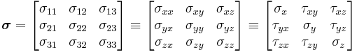 \boldsymbol{\sigma}=
\left[{\begin{matrix}
\sigma _{11} & \sigma _{12} & \sigma _{13} \\
\sigma _{21} & \sigma _{22} & \sigma _{23} \\
\sigma _{31} & \sigma _{32} & \sigma _{33} \\
\end{matrix}}\right]

\equiv \left[{\begin{matrix}
\sigma _{xx} & \sigma _{xy} & \sigma _{xz} \\
\sigma _{yx} & \sigma _{yy} & \sigma _{yz} \\
\sigma _{zx} & \sigma _{zy} & \sigma _{zz} \\
\end{matrix}}\right]
\equiv \left[{\begin{matrix}
\sigma _x & \tau _{xy} & \tau _{xz} \\
\tau _{yx} & \sigma _y & \tau _{yz} \\
\tau _{zx} & \tau _{zy} & \sigma _z \\
\end{matrix}}\right]
\,\!