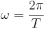 \omega = \frac {2 \pi} {T} \ 