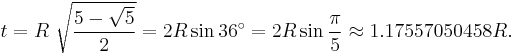 t = R\ {\sqrt { \frac {5-\sqrt{5}}{2}} } = 2R\sin 36^\circ = 2R\sin\frac{\pi}{5} \approx 1.17557050458 R.