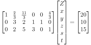 
  \begin{bmatrix}
    1 & \frac{2}{3} & \frac{11}{3} & 0 & 0 & \frac{4}{3} \\
    0 & 3  &  2 & 1  & 1 & 0 \\
    0 & 2  &  5 & 3  & 0 & 1
  \end{bmatrix}
  \begin{bmatrix}
    Z \\ x \\ y \\ z \\ s \\ t
  \end{bmatrix} = 
  \begin{bmatrix}
    20 \\ 10 \\ 15
  \end{bmatrix}
