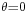 \scriptstyle{\theta=0}