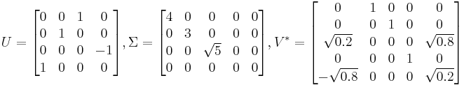 
U = \begin{bmatrix}
0 & 0 & 1 & 0\\
0 & 1 & 0 & 0\\
0 & 0 & 0 & -1\\
1 & 0 & 0 & 0\end{bmatrix} ,

\Sigma = \begin{bmatrix}
4 & 0 & 0 & 0 & 0\\
0 & 3 & 0 & 0 & 0\\
0 & 0 & \sqrt{5} & 0 & 0\\
0 & 0 & 0 & 0 & 0\end{bmatrix} ,

V^* = \begin{bmatrix}
0 & 1 & 0 & 0 & 0\\
0 & 0 & 1 & 0 & 0\\
\sqrt{0.2} & 0 & 0 & 0 & \sqrt{0.8}\\
0 & 0 & 0 & 1 & 0\\
-\sqrt{0.8} & 0 & 0 & 0 & \sqrt{0.2}\end{bmatrix}
