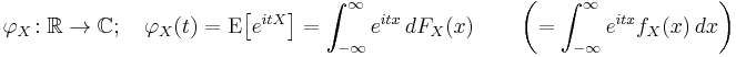 
    \varphi_X\!:\mathbb{R}\to\mathbb{C}; \quad
                \varphi_X(t) = \operatorname{E}\big[e^{itX}\big] 
                             = \int_{-\infty}^\infty e^{itx}\,dF_X(x) \qquad 
                      \left( = \int_{-\infty}^\infty e^{itx} f_X(x)\,dx \right)
  