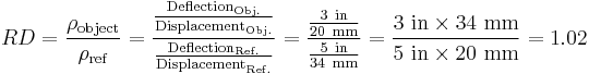 
RD=\frac{\rho_\mathrm{object}}{\rho_\mathrm{ref}}
= \frac{\frac{\text{Deflection}_\mathrm{Obj.}}{\text{Displacement}_\mathrm{Obj.}}}{\frac{\text{Deflection}_\mathrm{Ref.}}{\text{Displacement}_\mathrm{Ref.}}}
 = \frac{\frac{3\ \mathrm{in}}{20\ \mathrm{mm}}}{\frac{5\ \mathrm{in}}{34\ \mathrm{mm}}}=\frac{3\ \mathrm{in} \times 34\ \mathrm{mm}}{5\ \mathrm{in} \times 20\ \mathrm{mm}} = 1.02\,
