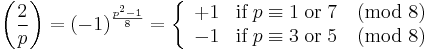 
{\left(\frac{2}{p}\right) 
= (-1)^{\frac{p^2-1}{8}} 
= \left\{\begin{array}{cl} +1 & \textrm{if}\;p \equiv 1\;\textrm{ or }\;7 \pmod 8\\ -1 &\textrm{if}\;p \equiv 3\;\textrm{ or }\;5\pmod 8\end{array}\right.}
