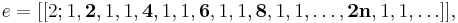 e = [[2; 1, \textbf{2}, 1, 1, \textbf{4}, 1, 1, \textbf{6}, 1, 1, \textbf{8}, 1, 1, \ldots, \textbf{2n}, 1, 1, \ldots]], \,