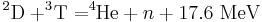 \ ^2\mathrm{D} + ^3\! \mathrm{T} = ^4\! \!\mathrm{He} + n + 17.6\ \mathrm{MeV} 