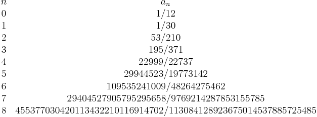 
\begin{array}{cc}
n& a_n\\
0&1/12 \\
1&1/30 \\
2&53/210 \\
3&195/371 \\
4&22999/22737 \\
5&29944523/19773142 \\
6&109535241009/48264275462 \\
7&29404527905795295658/9769214287853155785 \\
8&455377030420113432210116914702/113084128923675014537885725485
\end{array}
